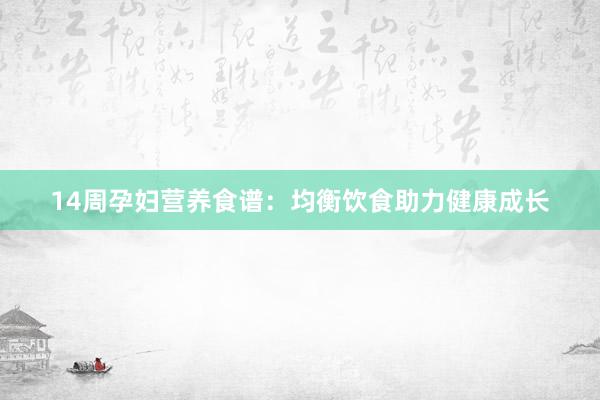 14周孕妇营养食谱：均衡饮食助力健康成长